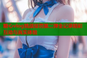 糖心vlog挑战惩罚第二弹全记录精彩互动与真实体验