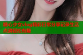 糖心少女vlog精彩日常分享记录生活点滴轻松有趣