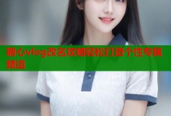 糖心vlog改名攻略轻松打造个性专属频道