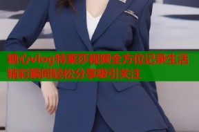 糖心vlog特莱莎视频全方位记录生活精彩瞬间轻松分享吸引关注
