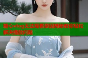 糖心vlog无法观看原因揭秘教你轻松解决播放问题