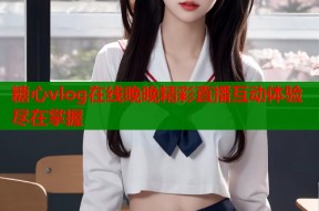 糖心vlog在线晚晚精彩直播互动体验尽在掌握