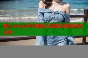 糖心vlog开车视频记录精彩旅程轻松分享
