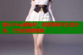 糖心Vlog蔡鱼籽：美食探秘与生活分享，个性化视频推荐