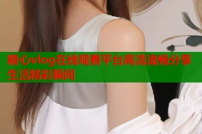 糖心vlog在线观看平台高清流畅分享生活精彩瞬间