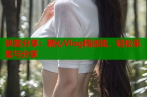 侠客分享：糖心Vlog精选集，轻松采集与分享