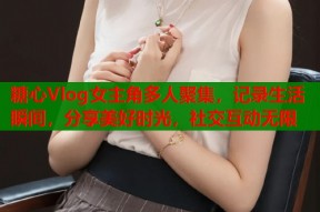 糖心Vlog女主角多人聚集，记录生活瞬间，分享美好时光，社交互动无限