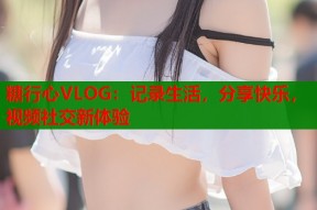 糖行心VLOG：记录生活，分享快乐，视频社交新体验