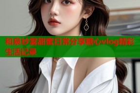和泉纱雾甜蜜日常分享糖心vlog精彩生活记录