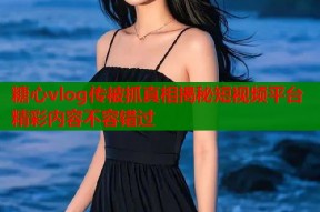 糖心vlog传被抓真相揭秘短视频平台精彩内容不容错过