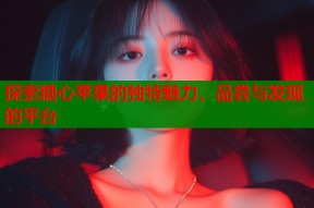 探索糖心苹果的独特魅力，品尝与发现的平台