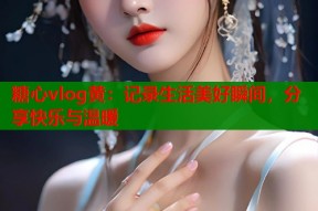 糖心vlog黄：记录生活美好瞬间，分享快乐与温暖