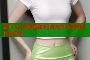 糖心vlog麻麻酥的日常分享与美味制作全纪录