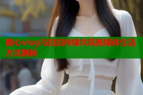 糖心vlog与扣扣传媒共筑新媒体生活方式揭秘