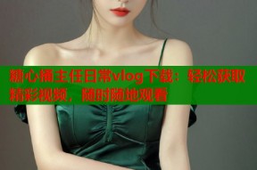 糖心捅主任日常vlog下载：轻松获取精彩视频，随时随地观看