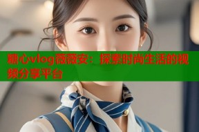 糖心vlog薇薇安：探索时尚生活的视频分享平台