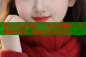 糖心vlog小馒头：记录生活瞬间，分享美好时光，视频社区互动平台