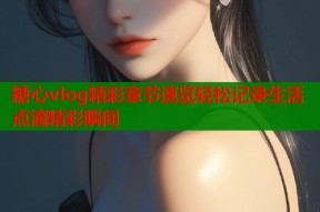 糖心vlog精彩章节速览轻松记录生活点滴精彩瞬间