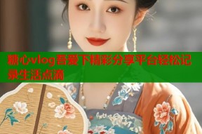 糖心vlog吾爱下精彩分享平台轻松记录生活点滴
