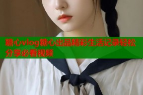 糖心vlog糖心出品精彩生活记录轻松分享必看视频