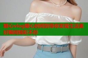糖心vlog糖心时间到带你发现生活美好瞬间精彩不停