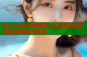 糖心vlog无法使用怎么办 教你快速恢复精彩视频创作体验