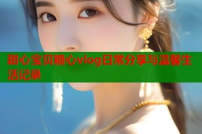 甜心宝贝糖心vlog日常分享与温馨生活记录