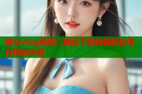 糖心vlog视频二维码下载神器轻松保存精彩内容