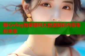糖心vlog独家福利大放送精彩内容等你来享