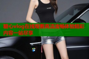 糖心vlog在线观看高清流畅体验精彩内容一站尽享