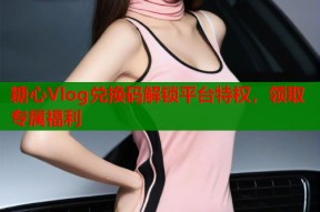 糖心Vlog兑换码解锁平台特权，领取专属福利