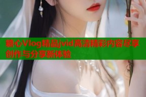 糖心Vlog精品jvid高清精彩内容尽享创作与分享新体验