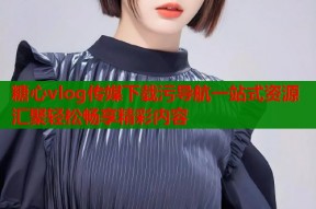 糖心vlog传媒下载污导航一站式资源汇聚轻松畅享精彩内容