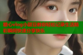 糖心vlog小甜豆教你轻松记录生活精彩瞬间快速分享快乐