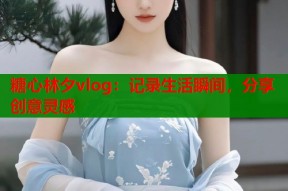 糖心林夕vlog：记录生活瞬间，分享创意灵感