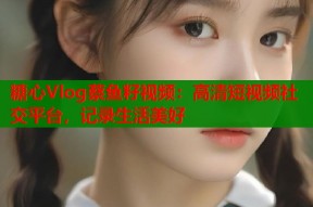 糖心Vlog蔡鱼籽视频：高清短视频社交平台，记录生活美好
