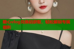 糖心vlog兑换码获取，轻松解锁专属福利