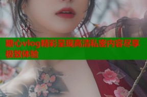 糖心vlog精彩呈现高清私密内容尽享极致体验