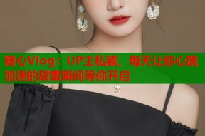 糖心Vlog：UP主私藏，每天让你心跳加速的甜蜜瞬间等你开启