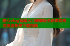 糖心vlog官网入口破解版全新体验高清资源免费下载指南