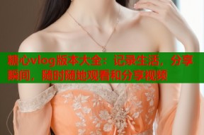 糖心vlog版本大全：记录生活，分享瞬间，随时随地观看和分享视频