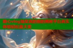糖心vlog抽奖真的假的揭秘平台真实体验轻松赢大奖