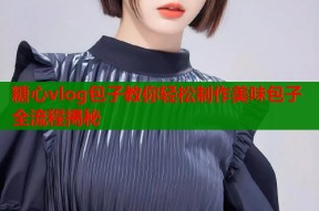 糖心vlog包子教你轻松制作美味包子全流程揭秘