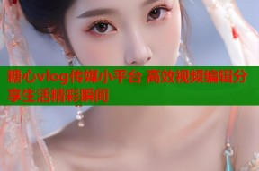 糖心vlog传媒小平台 高效视频编辑分享生活精彩瞬间