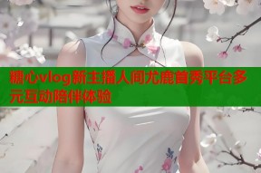 糖心vlog新主播人间尤鹿首秀平台多元互动陪伴体验