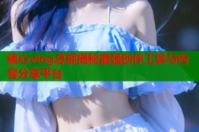糖心vlog总部揭秘最强创作工具与内容分享平台