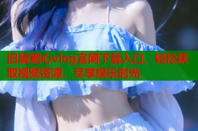 旧版糖心vlog官网下载入口，轻松获取视频资源，尽享娱乐时光