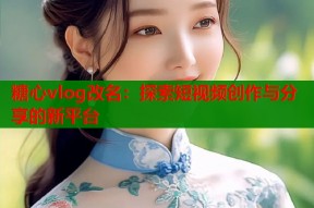 糖心vlog改名：探索短视频创作与分享的新平台