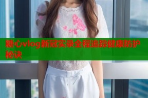 糖心vlog新冠实录全程追踪健康防护秘诀