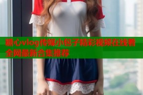 糖心vlog传媒小包子精彩视频在线看全网最新合集推荐